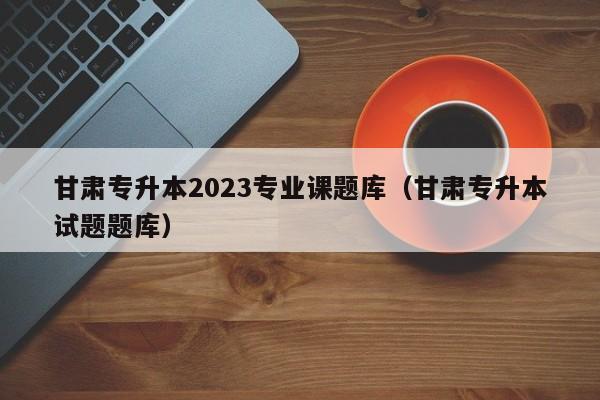 甘肃专升本2023专业课题库（甘肃专升本试题题库）