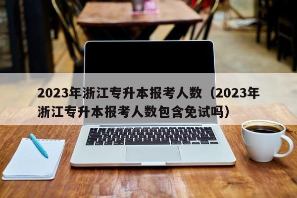 2023年浙江专升本报考人数（2023年浙江专升本报考人数包含免试吗）