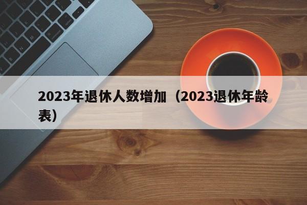 2023年退休人数增加（2023退休年龄表）