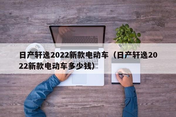 日产轩逸2022新款电动车（日产轩逸2022新款电动车多少钱）