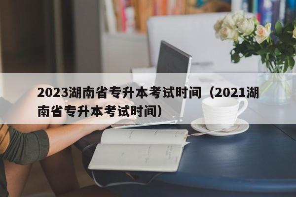 2023湖南省专升本考试时间（2021湖南省专升本考试时间）