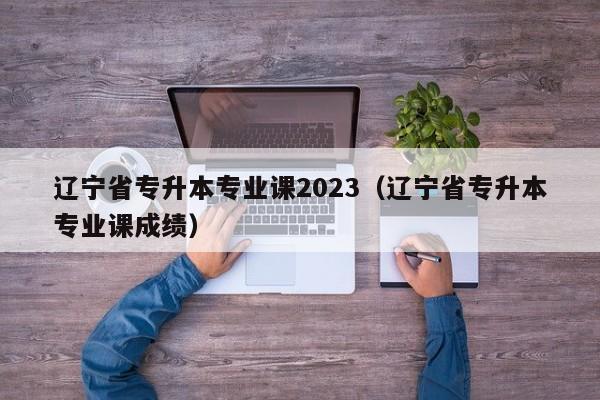 辽宁省专升本专业课2023（辽宁省专升本专业课成绩）