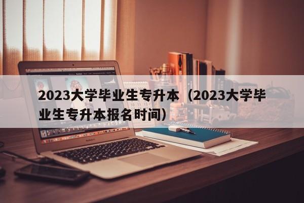 2023大学毕业生专升本（2023大学毕业生专升本报名时间）