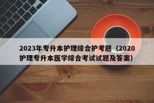 2023年专升本护理综合护考题（2020护理专升本医学综合考试试题及答案）