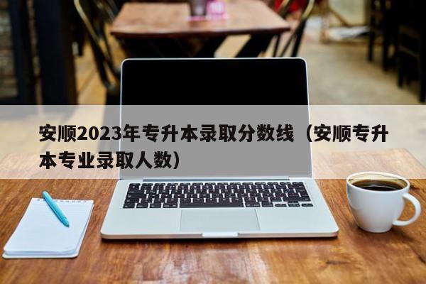 安顺2023年专升本录取分数线（安顺专升本专业录取人数）