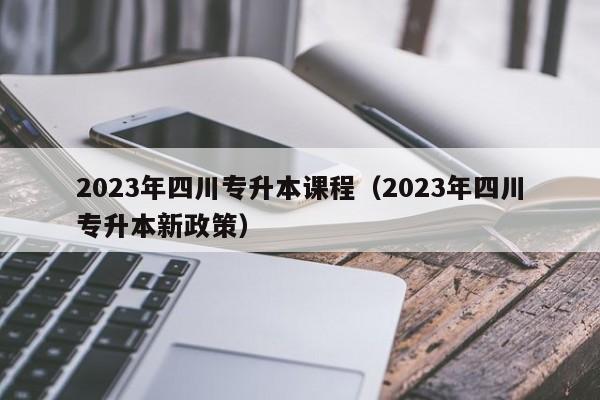 2023年四川专升本课程（2023年四川专升本新政策）