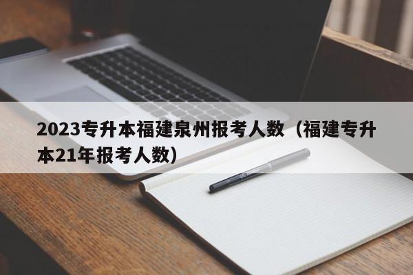 2023专升本福建泉州报考人数（福建专升本21年报考人数）