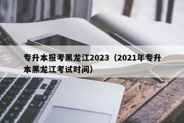 专升本报考黑龙江2023（2021年专升本黑龙江考试时间）