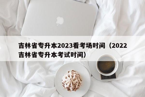 吉林省专升本2023看考场时间（2022吉林省专升本考试时间）