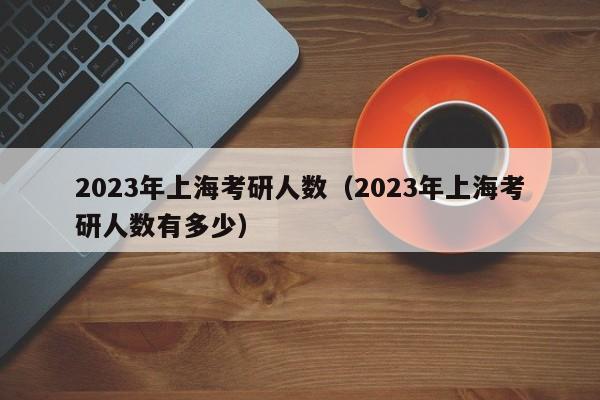 2023年上海考研人数（2023年上海考研人数有多少）