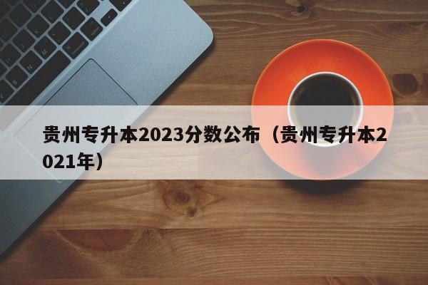 贵州专升本2023分数公布（贵州专升本2021年）