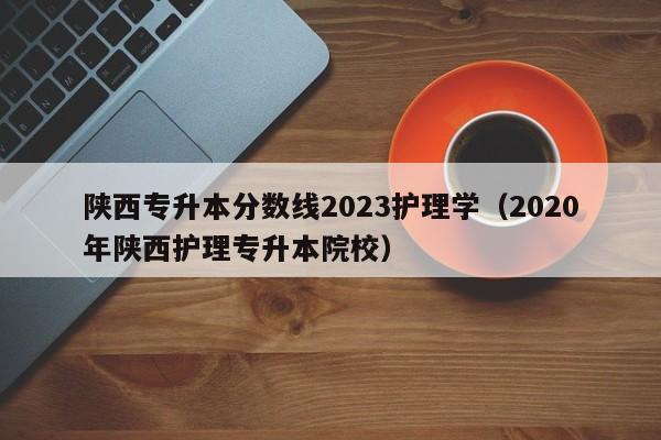 陕西专升本分数线2023护理学（2020年陕西护理专升本院校）