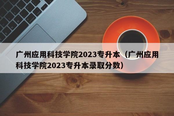 广州应用科技学院2023专升本（广州应用科技学院2023专升本录取分数）