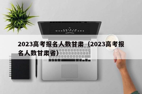 2023高考报名人数甘肃（2023高考报名人数甘肃省）