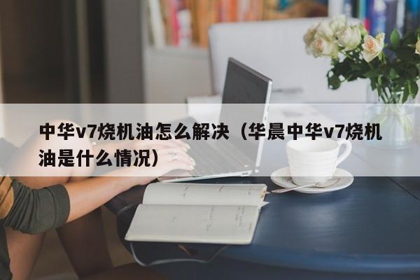 中华v7烧机油怎么解决（华晨中华v7烧机油是什么情况）