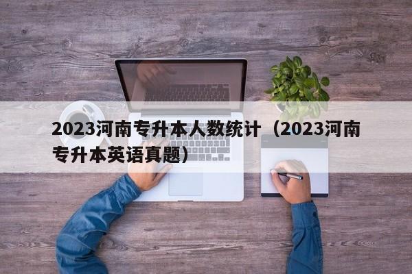 2023河南专升本人数统计（2023河南专升本英语真题）