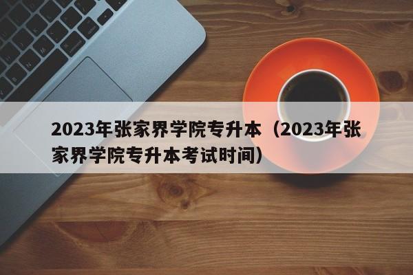 2023年张家界学院专升本（2023年张家界学院专升本考试时间）