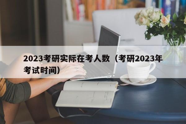 2023考研实际在考人数（考研2023年考试时间）