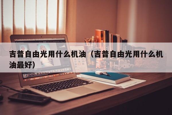 吉普自由光用什么机油（吉普自由光用什么机油最好）