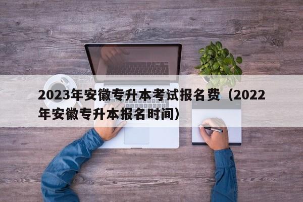 2023年安徽专升本考试报名费（2022年安徽专升本报名时间）