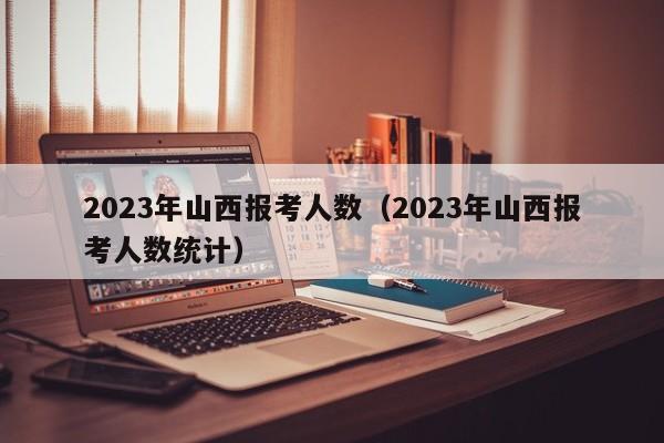 2023年山西报考人数（2023年山西报考人数统计）