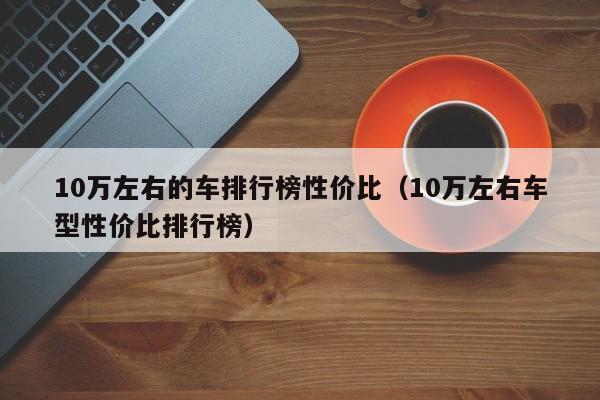 10万左右的车排行榜性价比（10万左右车型性价比排行榜）