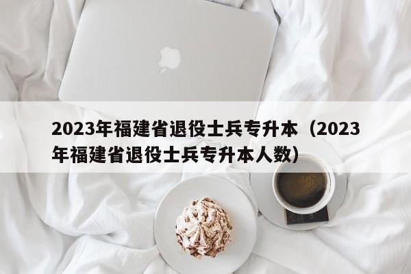 2023年福建省退役士兵专升本（2023年福建省退役士兵专升本人数）