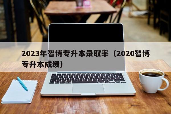 2023年智博专升本录取率（2020智博专升本成绩）