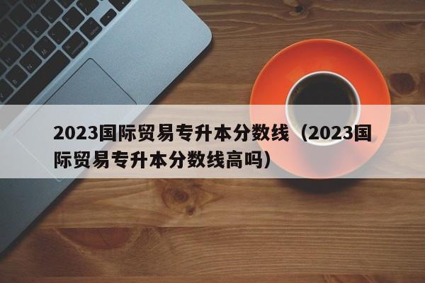 2023国际贸易专升本分数线（2023国际贸易专升本分数线高吗）