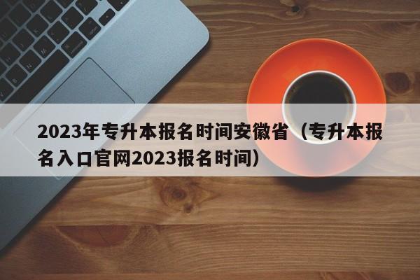 2023年专升本报名时间安徽省（专升本报名入口官网2023报名时间）