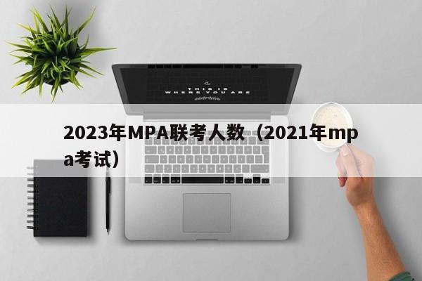 2023年MPA联考人数（2021年mpa考试）