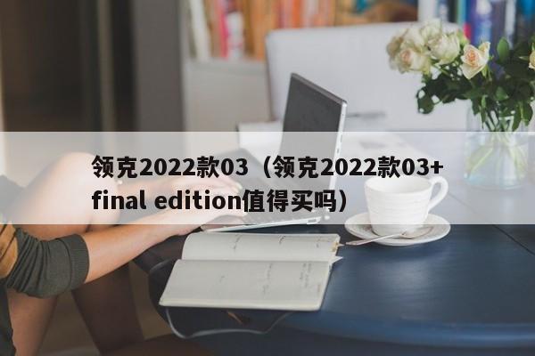 领克2022款03（领克2022款03+final edition值得买吗）