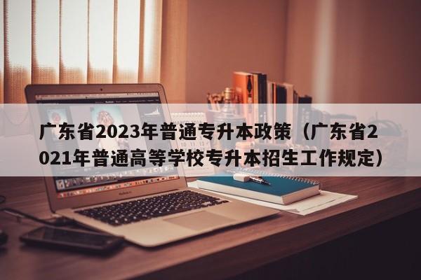 广东省2023年普通专升本政策（广东省2021年普通高等学校专升本招生工作规定）