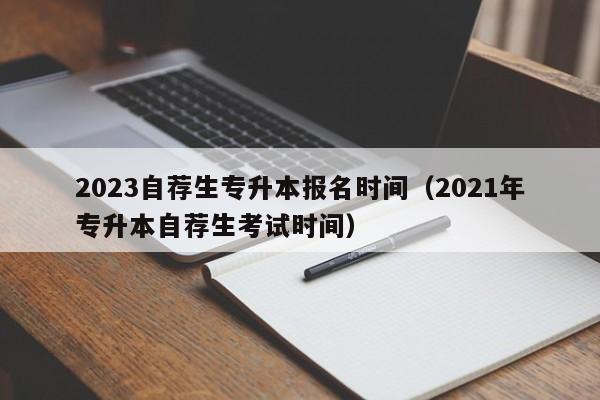 2023自荐生专升本报名时间（2021年专升本自荐生考试时间）