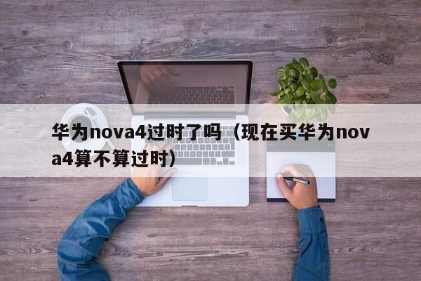 华为nova4过时了吗（现在买华为nova4算不算过时）