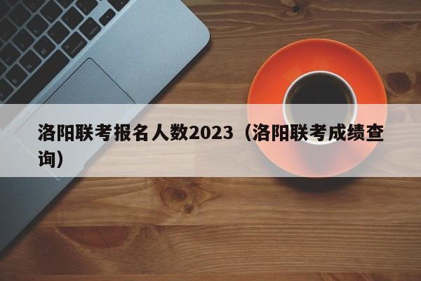 洛阳联考报名人数2023（洛阳联考成绩查询）