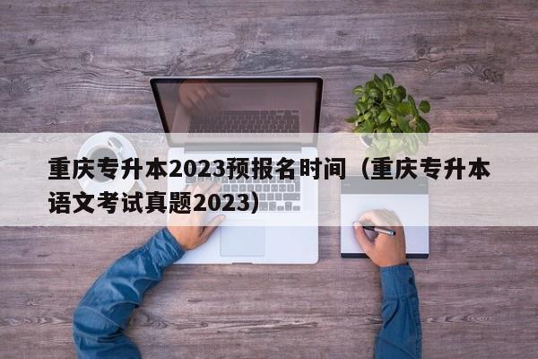 重庆专升本2023预报名时间（重庆专升本语文考试真题2023）