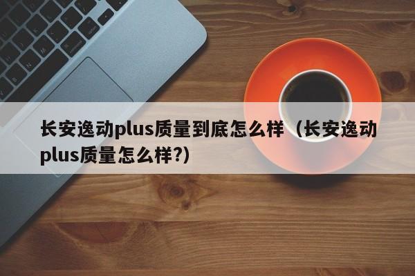 长安逸动plus质量到底怎么样（长安逸动plus质量怎么样?）