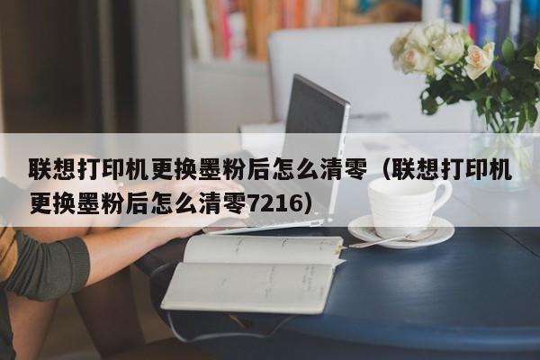 联想打印机更换墨粉后怎么清零（联想打印机更换墨粉后怎么清零7216）