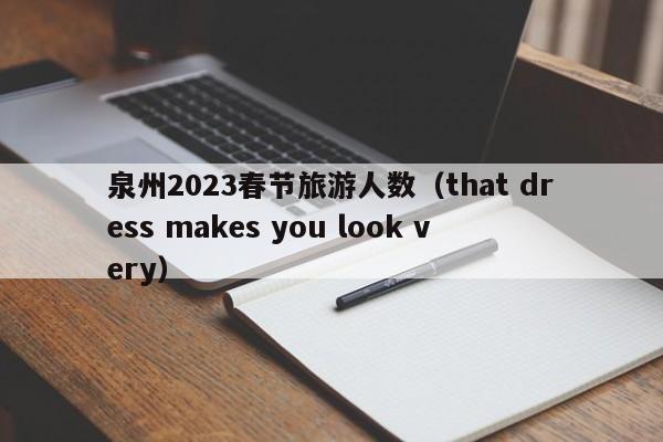 泉州2023春节旅游人数（that dress makes you look very）