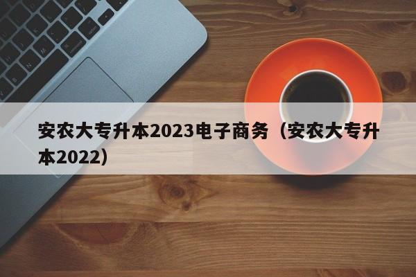 安农大专升本2023电子商务（安农大专升本2022）