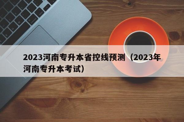 2023河南专升本省控线预测（2023年河南专升本考试）