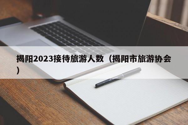 揭阳2023接待旅游人数（揭阳市旅游协会）