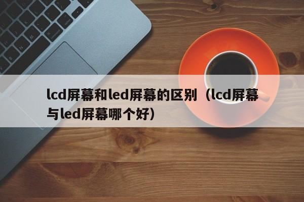 lcd屏幕和led屏幕的区别（lcd屏幕与led屏幕哪个好）