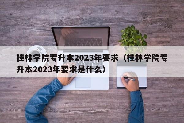 桂林学院专升本2023年要求（桂林学院专升本2023年要求是什么）