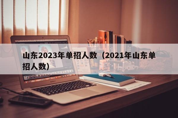 山东2023年单招人数（2021年山东单招人数）