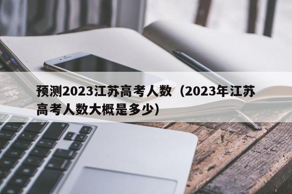 预测2023江苏高考人数（2023年江苏高考人数大概是多少）