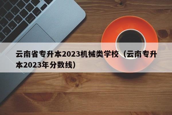 云南省专升本2023机械类学校（云南专升本2023年分数线）