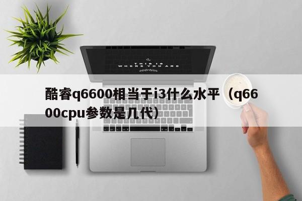 酷睿q6600相当于i3什么水平（q6600cpu参数是几代）