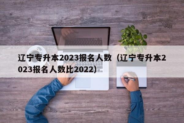 辽宁专升本2023报名人数（辽宁专升本2023报名人数比2022）